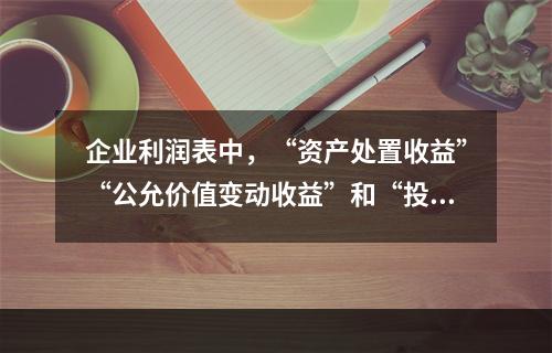 企业利润表中，“资产处置收益”“公允价值变动收益”和“投资收