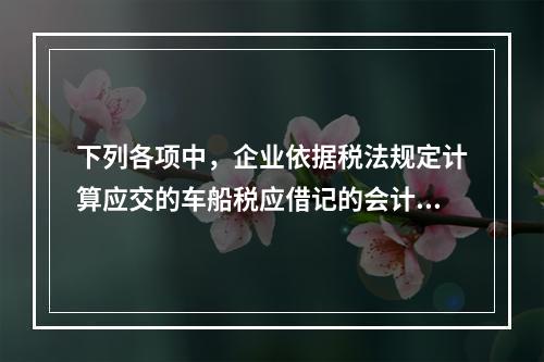 下列各项中，企业依据税法规定计算应交的车船税应借记的会计科目