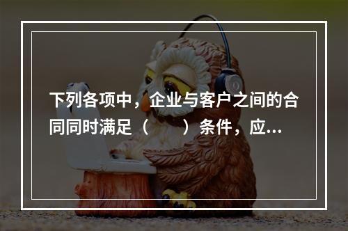 下列各项中，企业与客户之间的合同同时满足（　　）条件，应当在