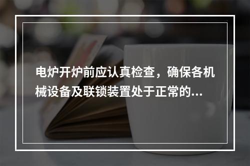 电炉开炉前应认真检查，确保各机械设备及联锁装置处于正常的待机