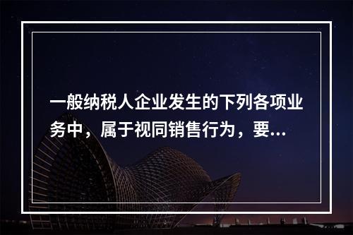 一般纳税人企业发生的下列各项业务中，属于视同销售行为，要计算