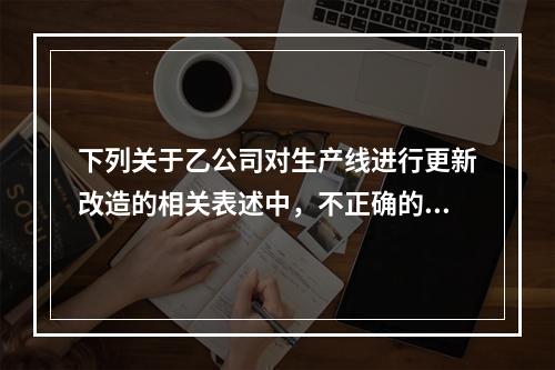 下列关于乙公司对生产线进行更新改造的相关表述中，不正确的是（