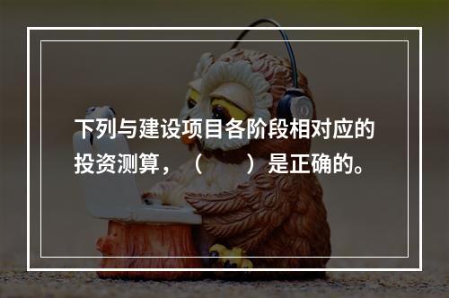 下列与建设项目各阶段相对应的投资测算，（　　）是正确的。