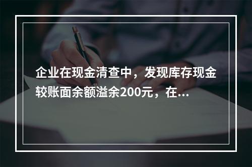 企业在现金清查中，发现库存现金较账面余额溢余200元，在未经