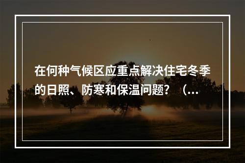 在何种气候区应重点解决住宅冬季的日照、防寒和保温问题？（　