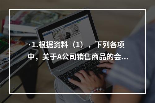 ·1.根据资料（1），下列各项中，关于A公司销售商品的会计处