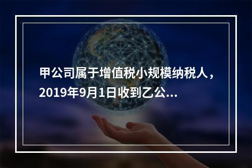 甲公司属于增值税小规模纳税人，2019年9月1日收到乙公司作