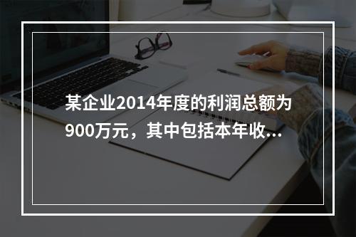 某企业2014年度的利润总额为900万元，其中包括本年收到的