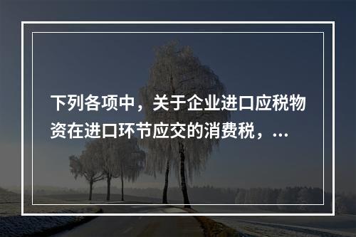 下列各项中，关于企业进口应税物资在进口环节应交的消费税，可能