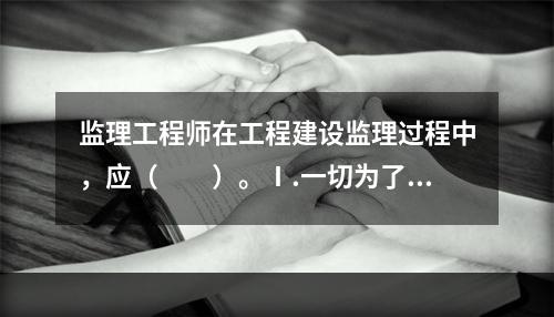 监理工程师在工程建设监理过程中，应（　　）。Ⅰ.一切为了业