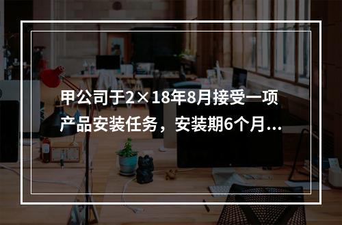 甲公司于2×18年8月接受一项产品安装任务，安装期6个月，合