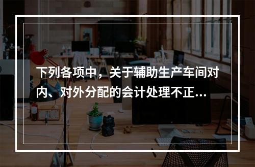 下列各项中，关于辅助生产车间对内、对外分配的会计处理不正确的