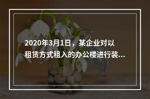 2020年3月1日，某企业对以租赁方式租入的办公楼进行装修，