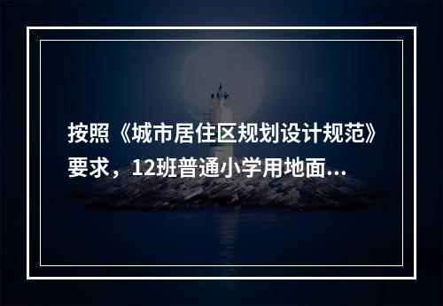 按照《城市居住区规划设计规范》要求，12班普通小学用地面积