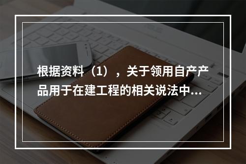 根据资料（1），关于领用自产产品用于在建工程的相关说法中，正