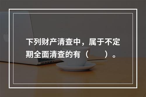 下列财产清查中，属于不定期全面清查的有（　　）。