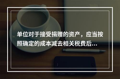 单位对于接受捐赠的资产，应当按照确定的成本减去相关税费后的净