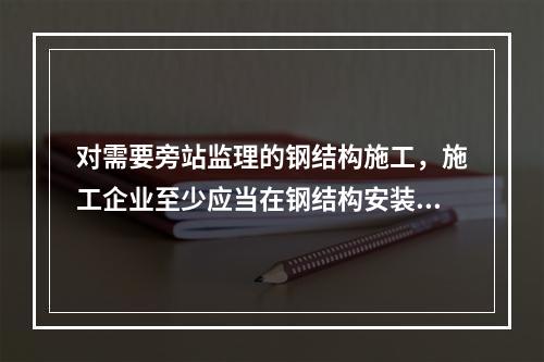 对需要旁站监理的钢结构施工，施工企业至少应当在钢结构安装前（