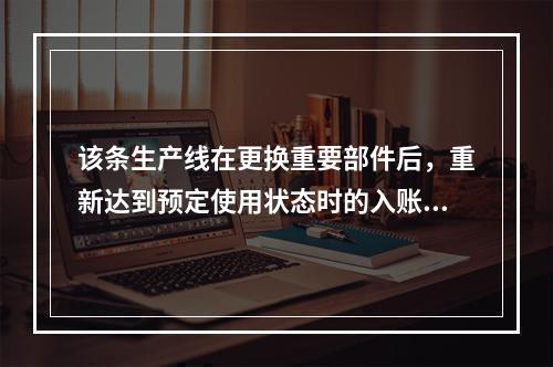 该条生产线在更换重要部件后，重新达到预定使用状态时的入账价值