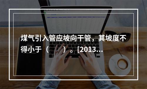 煤气引入管应坡向干管，其坡度不得小于（　　）。[2013年