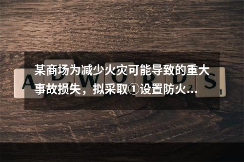 某商场为减少火灾可能导致的重大事故损失，拟采取①设置防火墙；