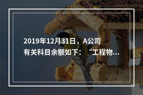 2019年12月31日，A公司有关科目余额如下：“工程物资”