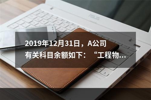 2019年12月31日，A公司有关科目余额如下：“工程物资”