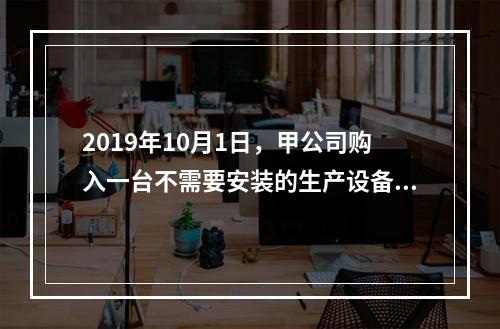 2019年10月1日，甲公司购入一台不需要安装的生产设备，增