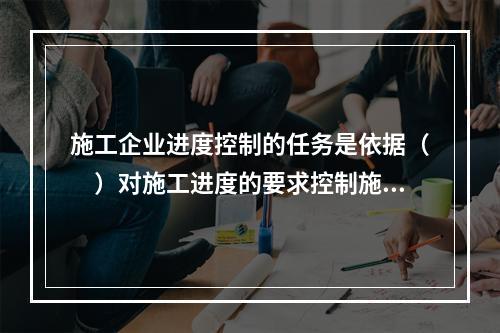 施工企业进度控制的任务是依据（　）对施工进度的要求控制施工进