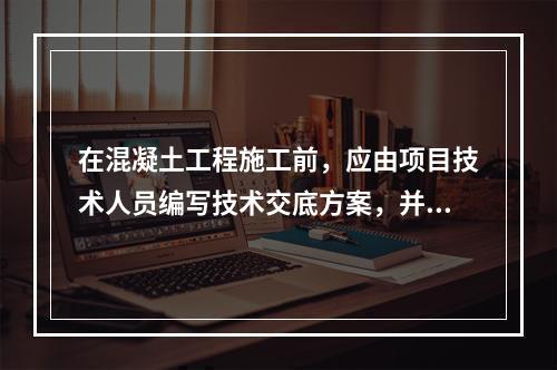 在混凝土工程施工前，应由项目技术人员编写技术交底方案，并经（