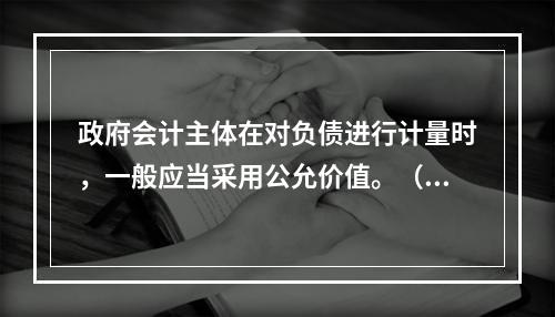 政府会计主体在对负债进行计量时，一般应当采用公允价值。（　　