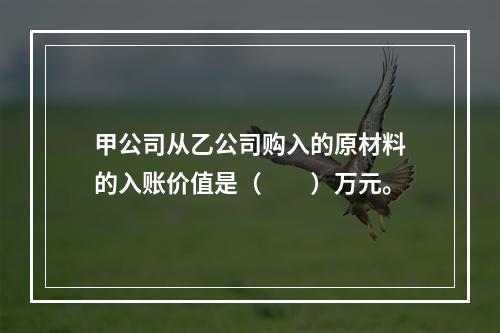 甲公司从乙公司购入的原材料的入账价值是（　　）万元。