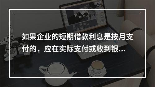 如果企业的短期借款利息是按月支付的，应在实际支付或收到银行的