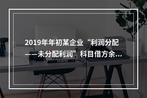 2019年年初某企业“利润分配——未分配利润”科目借方余额2