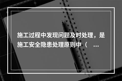 施工过程中发现问题及时处理，是施工安全隐患处理原则中（　）原