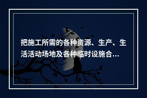 把施工所需的各种资源、生产、生活活动场地及各种临时设施合理地