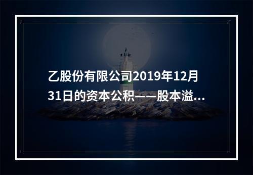 乙股份有限公司2019年12月31日的资本公积——股本溢价为