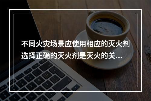 不同火灾场景应使用相应的灭火剂选择正确的灭火剂是灭火的关键。