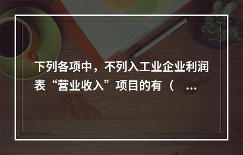 下列各项中，不列入工业企业利润表“营业收入”项目的有（　　）