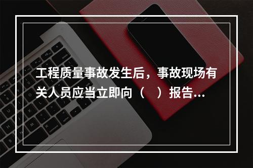 工程质量事故发生后，事故现场有关人员应当立即向（　）报告。