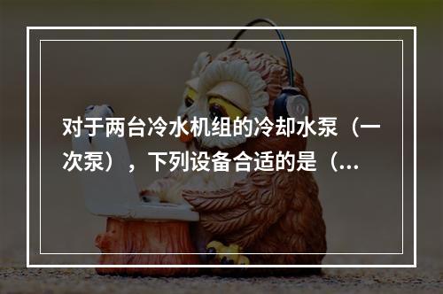 对于两台冷水机组的冷却水泵（一次泵），下列设备合适的是（　