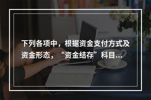 下列各项中，根据资金支付方式及资金形态，“资金结存”科目应设