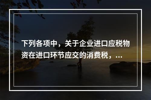 下列各项中，关于企业进口应税物资在进口环节应交的消费税，可能