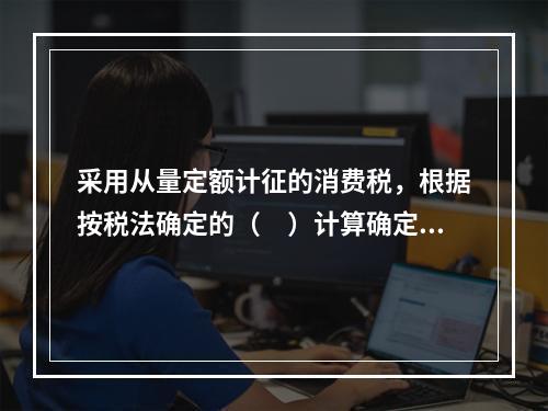 采用从量定额计征的消费税，根据按税法确定的（　）计算确定。