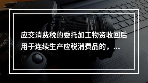 应交消费税的委托加工物资收回后用于连续生产应税消费品的，按规