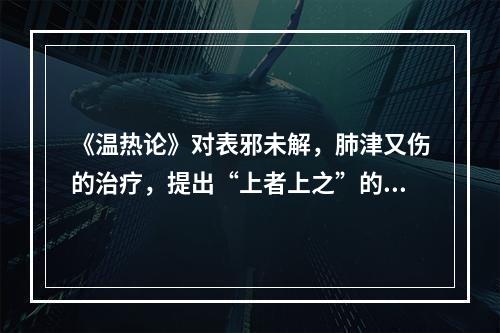 《温热论》对表邪未解，肺津又伤的治疗，提出“上者上之”的原则