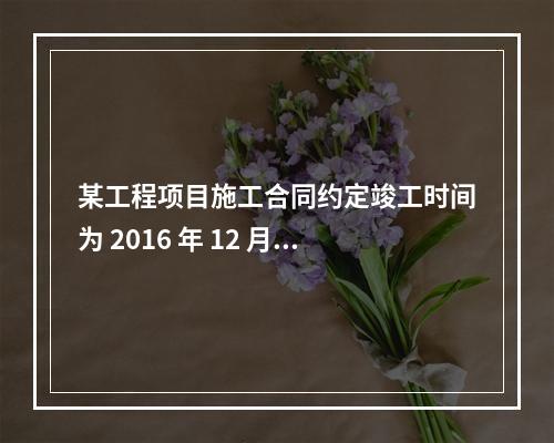 某工程项目施工合同约定竣工时间为 2016 年 12 月 3