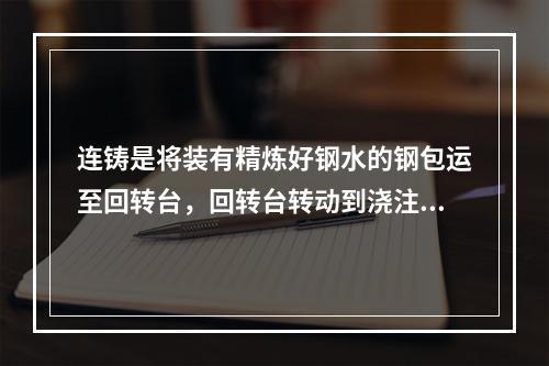 连铸是将装有精炼好钢水的钢包运至回转台，回转台转动到浇注位置