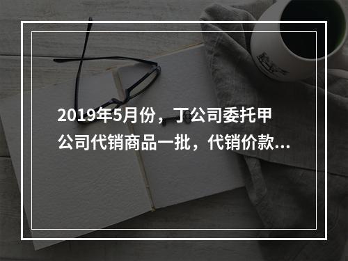 2019年5月份，丁公司委托甲公司代销商品一批，代销价款为3