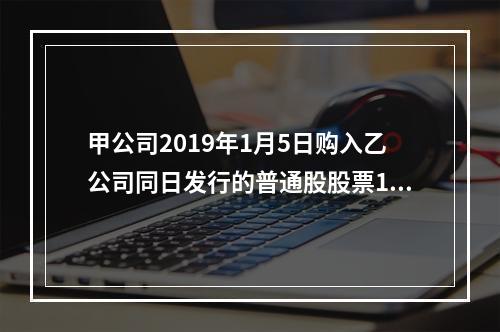 甲公司2019年1月5日购入乙公司同日发行的普通股股票100